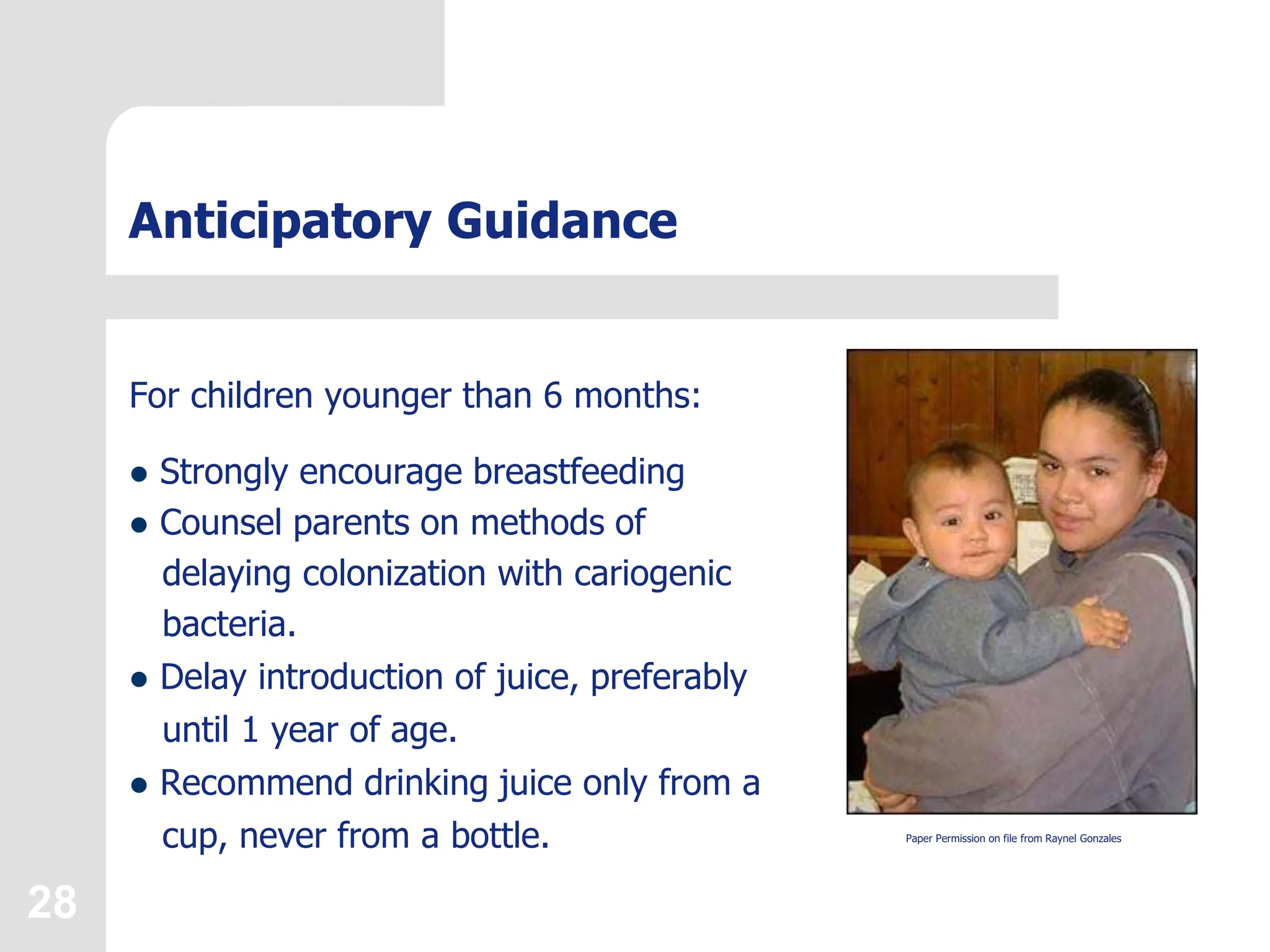 28
Anticipatory Guidance
For children younger than 6 months:
 Strongly encourage breastfeeding
 Counsel parents on methods of
delaying colonization with cariogenic
bacteria.
 Delay introduction of juice, preferably
until 1 year of age.
 Recommend drinking juice only from a
cup, never from a bottle. Paper Permission on file from Raynel Gonzales
 