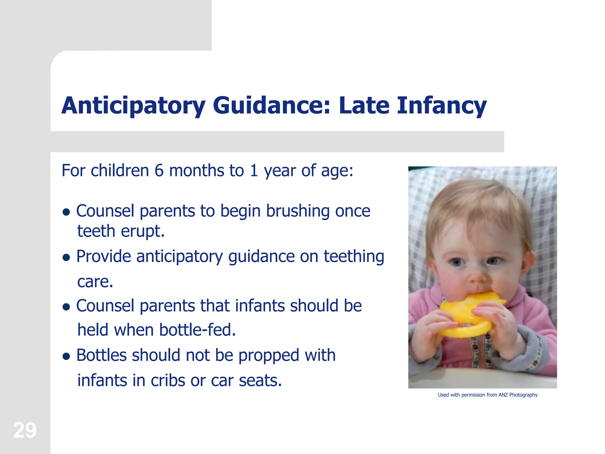 29
Anticipatory Guidance: Late Infancy
For children 6 months to 1 year of age:
 Counsel parents to begin brushing once
teeth erupt.
 Provide anticipatory guidance on teething
care.
 Counsel parents that infants should be
held when bottle-fed.
 Bottles should not be propped with
infants in cribs or car seats.
Used with permission from ANZ Photography
 