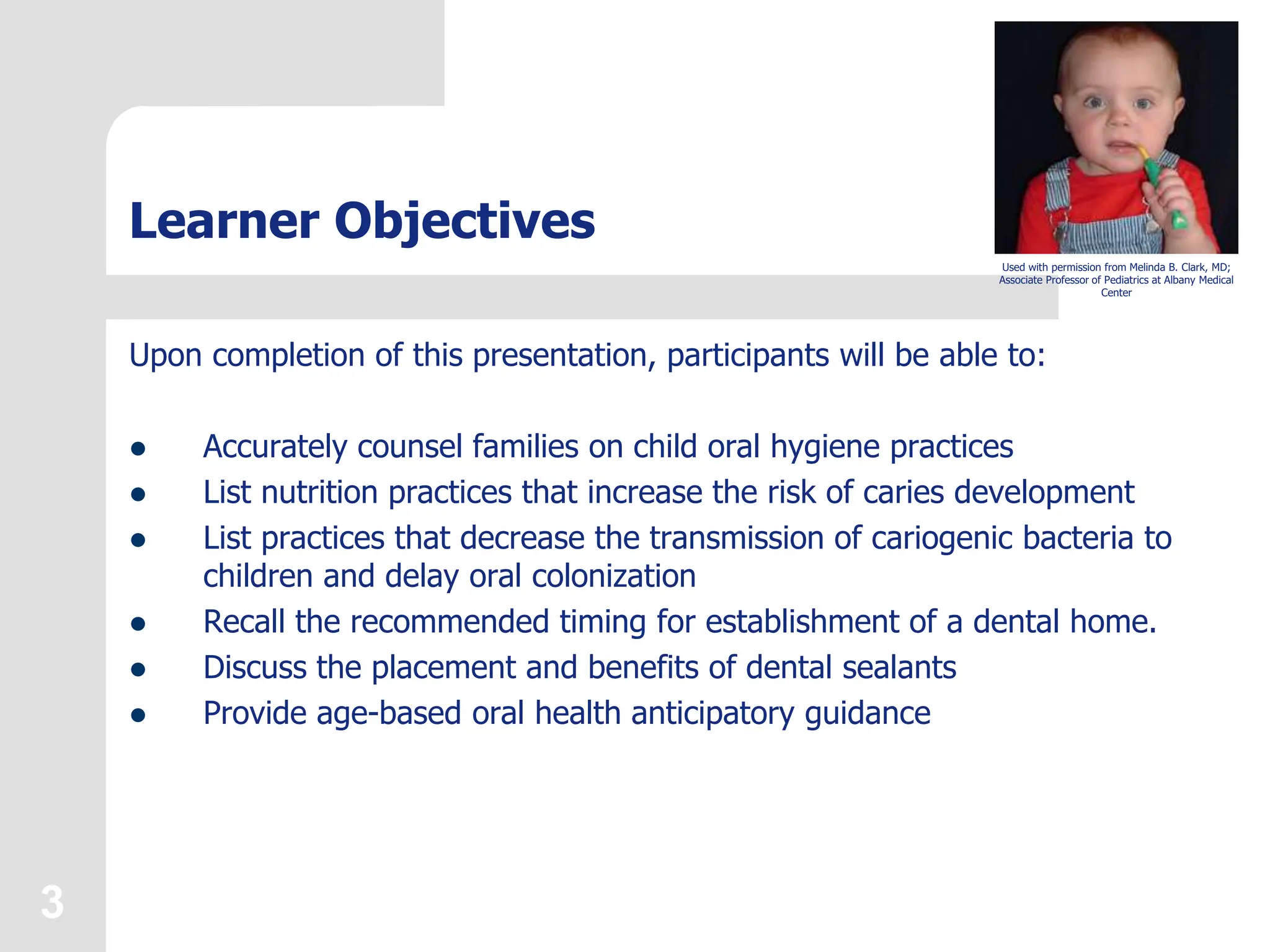 3
Learner Objectives
Upon completion of this presentation, participants will be able to:
 Accurately counsel families on child oral hygiene practices
 List nutrition practices that increase the risk of caries development
 List practices that decrease the transmission of cariogenic bacteria to
children and delay oral colonization
 Recall the recommended timing for establishment of a dental home.
 Discuss the placement and benefits of dental sealants
 Provide age-based oral health anticipatory guidance
Used with permission from Melinda B. Clark, MD;
Associate Professor of Pediatrics at Albany Medical
Center
 