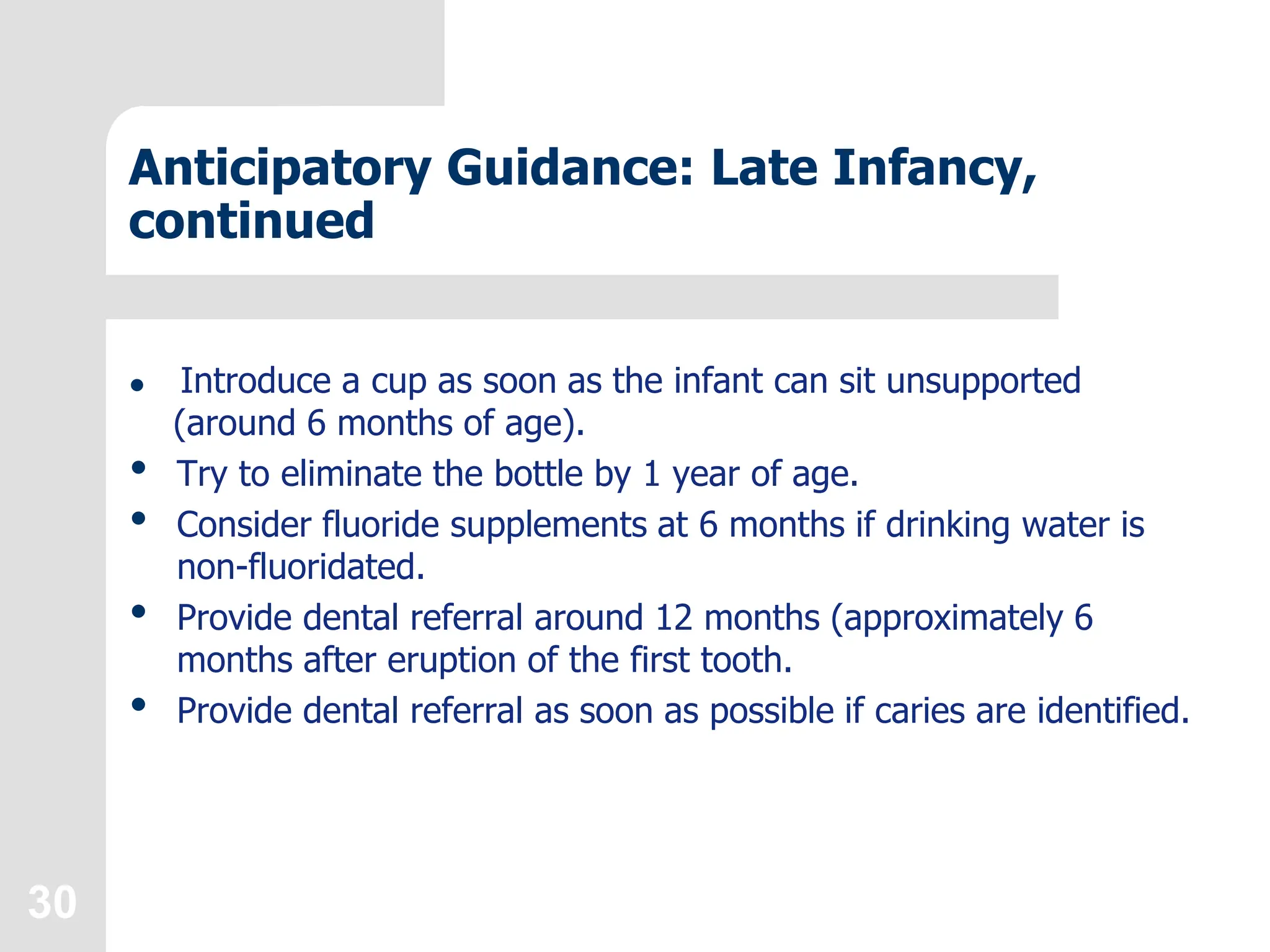 30
Anticipatory Guidance: Late Infancy,
continued
 Introduce a cup as soon as the infant can sit unsupported
(around 6 months of age).
• Try to eliminate the bottle by 1 year of age.
• Consider fluoride supplements at 6 months if drinking water is
non-fluoridated.
• Provide dental referral around 12 months (approximately 6
months after eruption of the first tooth.
• Provide dental referral as soon as possible if caries are identified.
 