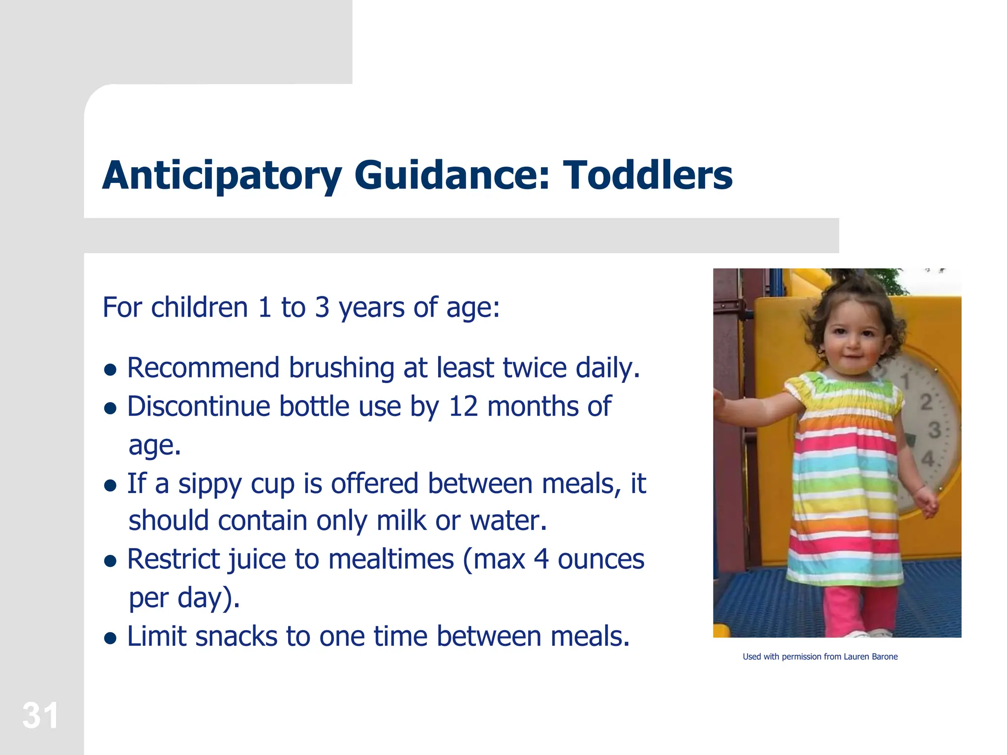 31
Anticipatory Guidance: Toddlers
For children 1 to 3 years of age:
 Recommend brushing at least twice daily.
 Discontinue bottle use by 12 months of
age.
 If a sippy cup is offered between meals, it
should contain only milk or water.
 Restrict juice to mealtimes (max 4 ounces
per day).
 Limit snacks to one time between meals. Used with permission from Lauren Barone
 