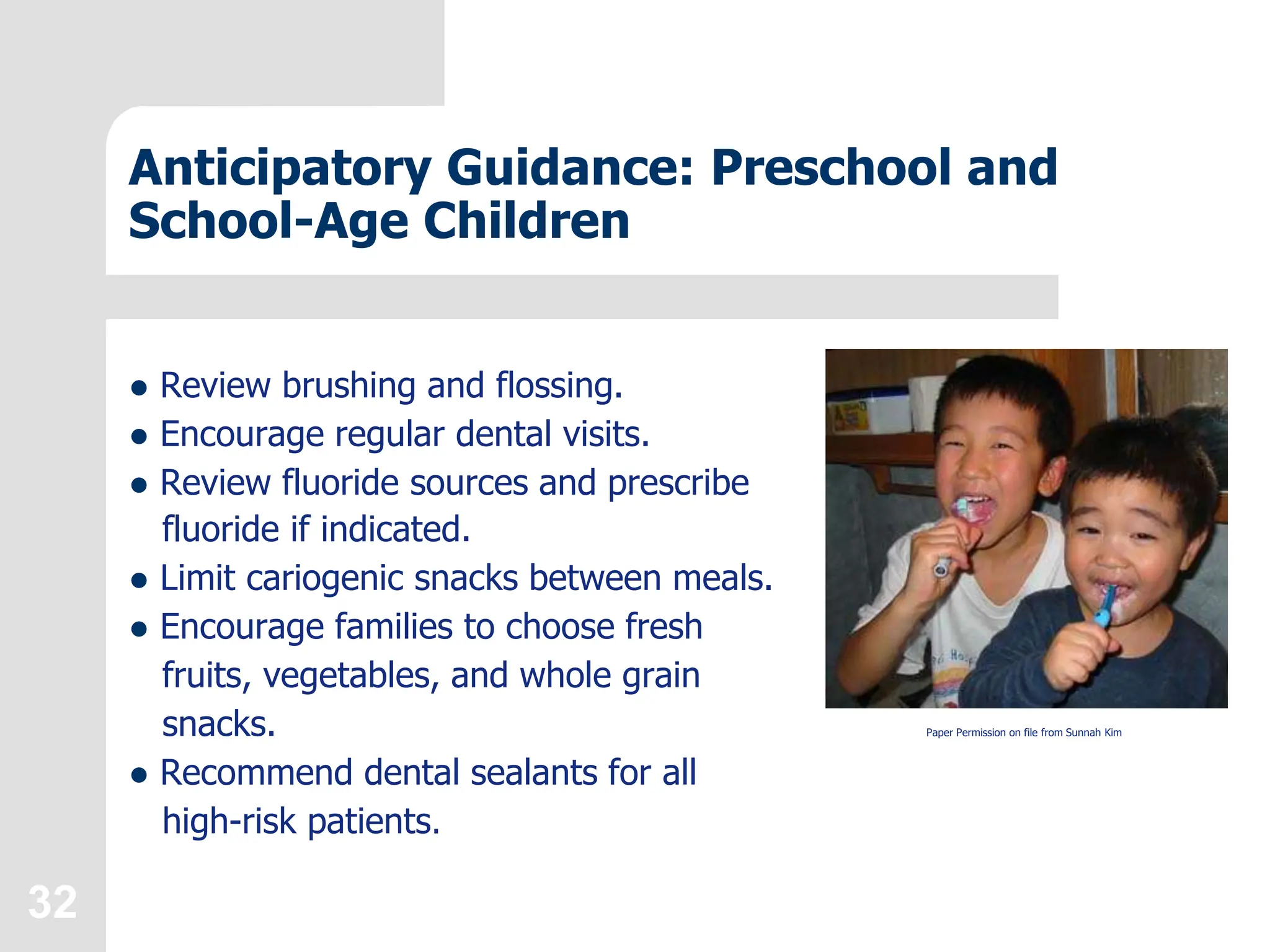 32
Anticipatory Guidance: Preschool and
School-Age Children
 Review brushing and flossing.
 Encourage regular dental visits.
 Review fluoride sources and prescribe
fluoride if indicated.
 Limit cariogenic snacks between meals.
 Encourage families to choose fresh
fruits, vegetables, and whole grain
snacks.
 Recommend dental sealants for all
high-risk patients.
Paper Permission on file from Sunnah Kim
 