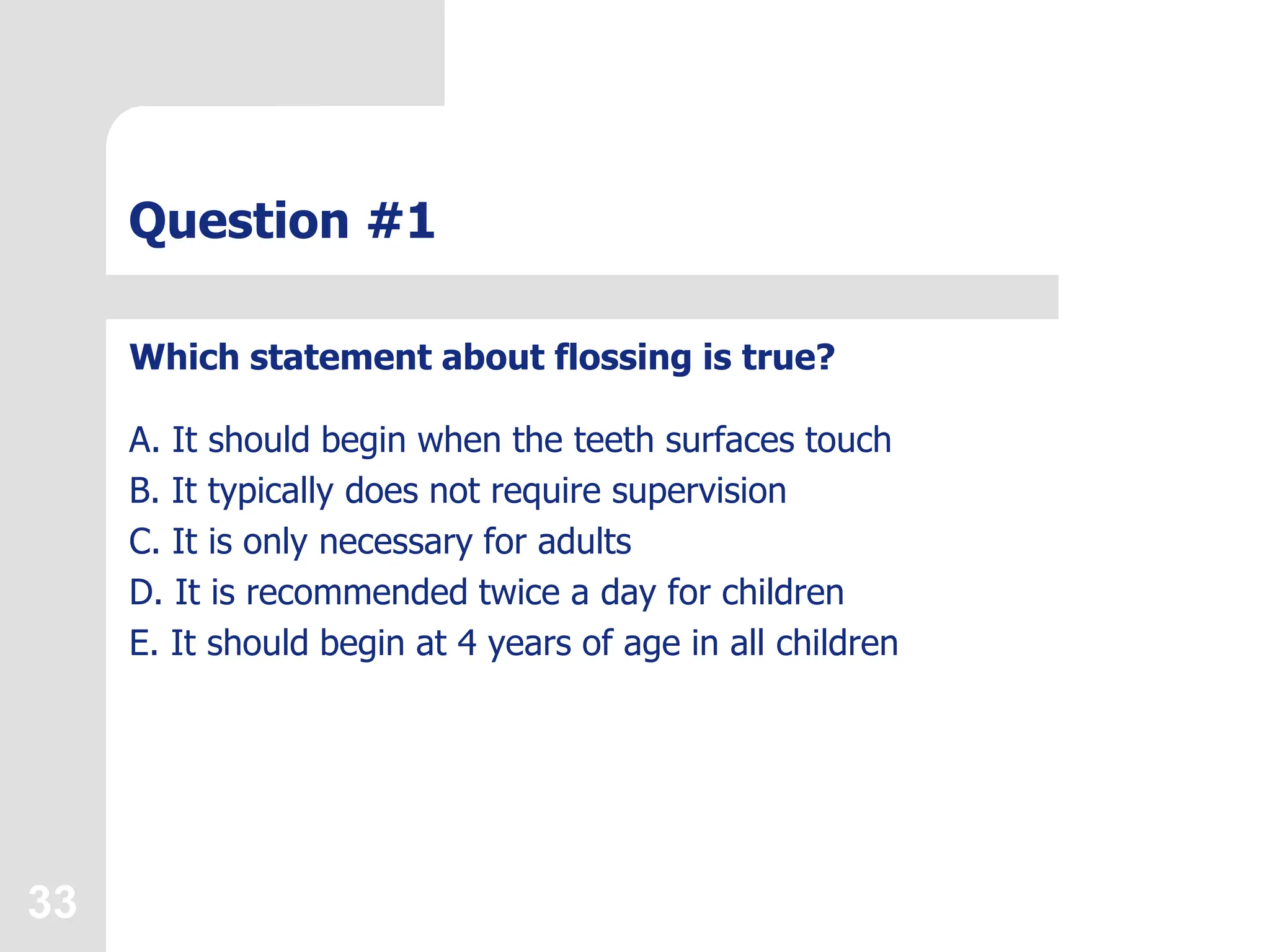 33
Question #1
Which statement about flossing is true?
A. It should begin when the teeth surfaces touch
B. It typically does not require supervision
C. It is only necessary for adults
D. It is recommended twice a day for children
E. It should begin at 4 years of age in all children
 
