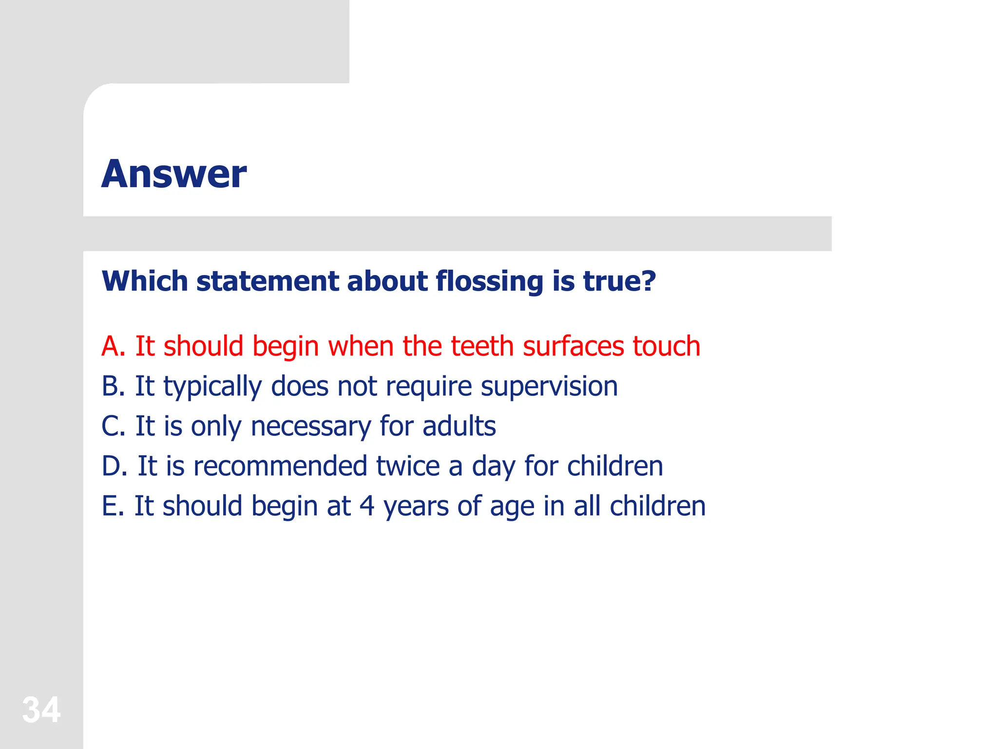 34
Answer
Which statement about flossing is true?
A. It should begin when the teeth surfaces touch
B. It typically does not require supervision
C. It is only necessary for adults
D. It is recommended twice a day for children
E. It should begin at 4 years of age in all children
 