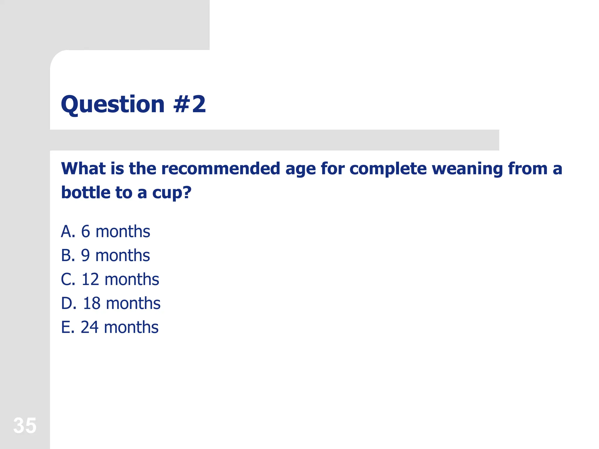 35
Question #2
What is the recommended age for complete weaning from a
bottle to a cup?
A. 6 months
B. 9 months
C. 12 months
D. 18 months
E. 24 months
 