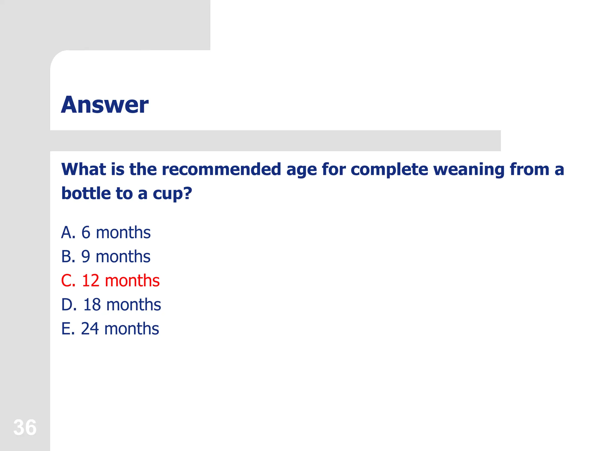 36
Answer
What is the recommended age for complete weaning from a
bottle to a cup?
A. 6 months
B. 9 months
C. 12 months
D. 18 months
E. 24 months
 