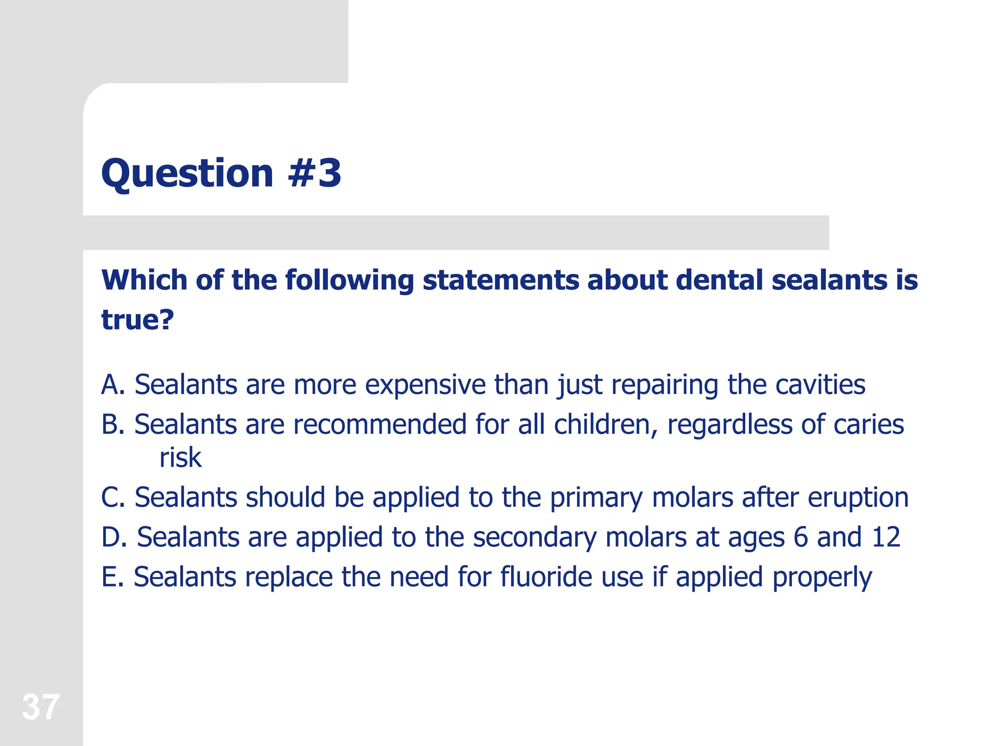 37
Question #3
Which of the following statements about dental sealants is
true?
A. Sealants are more expensive than just repairing the cavities
B. Sealants are recommended for all children, regardless of caries
risk
C. Sealants should be applied to the primary molars after eruption
D. Sealants are applied to the secondary molars at ages 6 and 12
E. Sealants replace the need for fluoride use if applied properly
 