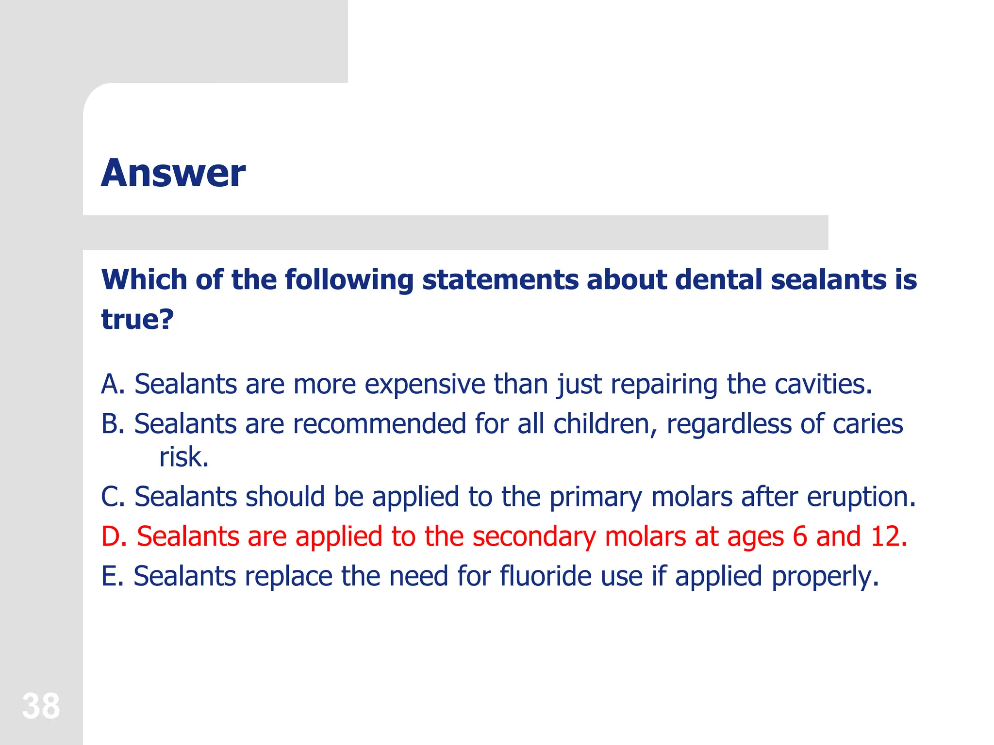 38
Answer
Which of the following statements about dental sealants is
true?
A. Sealants are more expensive than just repairing the cavities.
B. Sealants are recommended for all children, regardless of caries
risk.
C. Sealants should be applied to the primary molars after eruption.
D. Sealants are applied to the secondary molars at ages 6 and 12.
E. Sealants replace the need for fluoride use if applied properly.
 