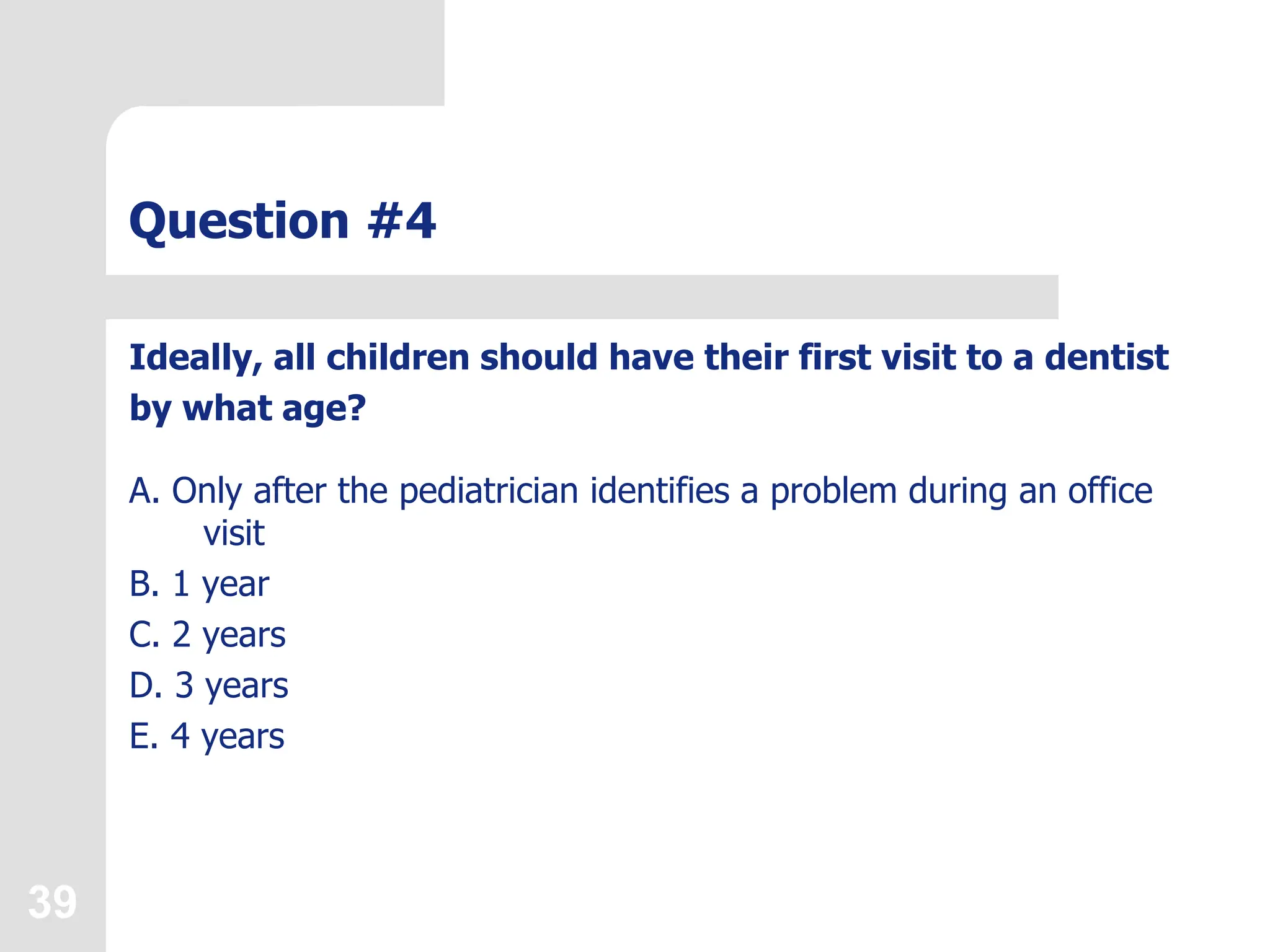 39
Question #4
Ideally, all children should have their first visit to a dentist
by what age?
A. Only after the pediatrician identifies a problem during an office
visit
B. 1 year
C. 2 years
D. 3 years
E. 4 years
 