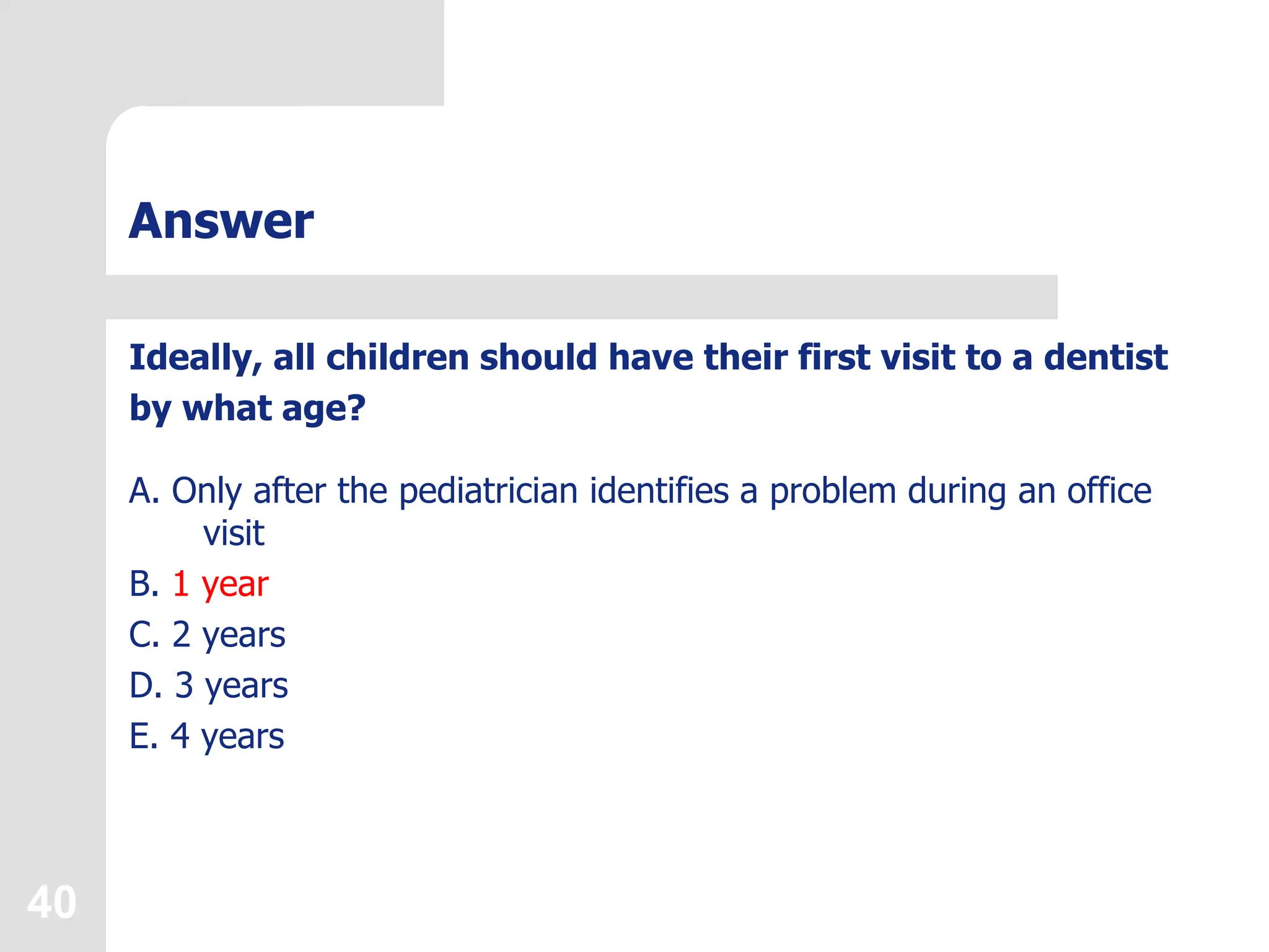 40
Answer
Ideally, all children should have their first visit to a dentist
by what age?
A. Only after the pediatrician identifies a problem during an office
visit
B. 1 year
C. 2 years
D. 3 years
E. 4 years
 