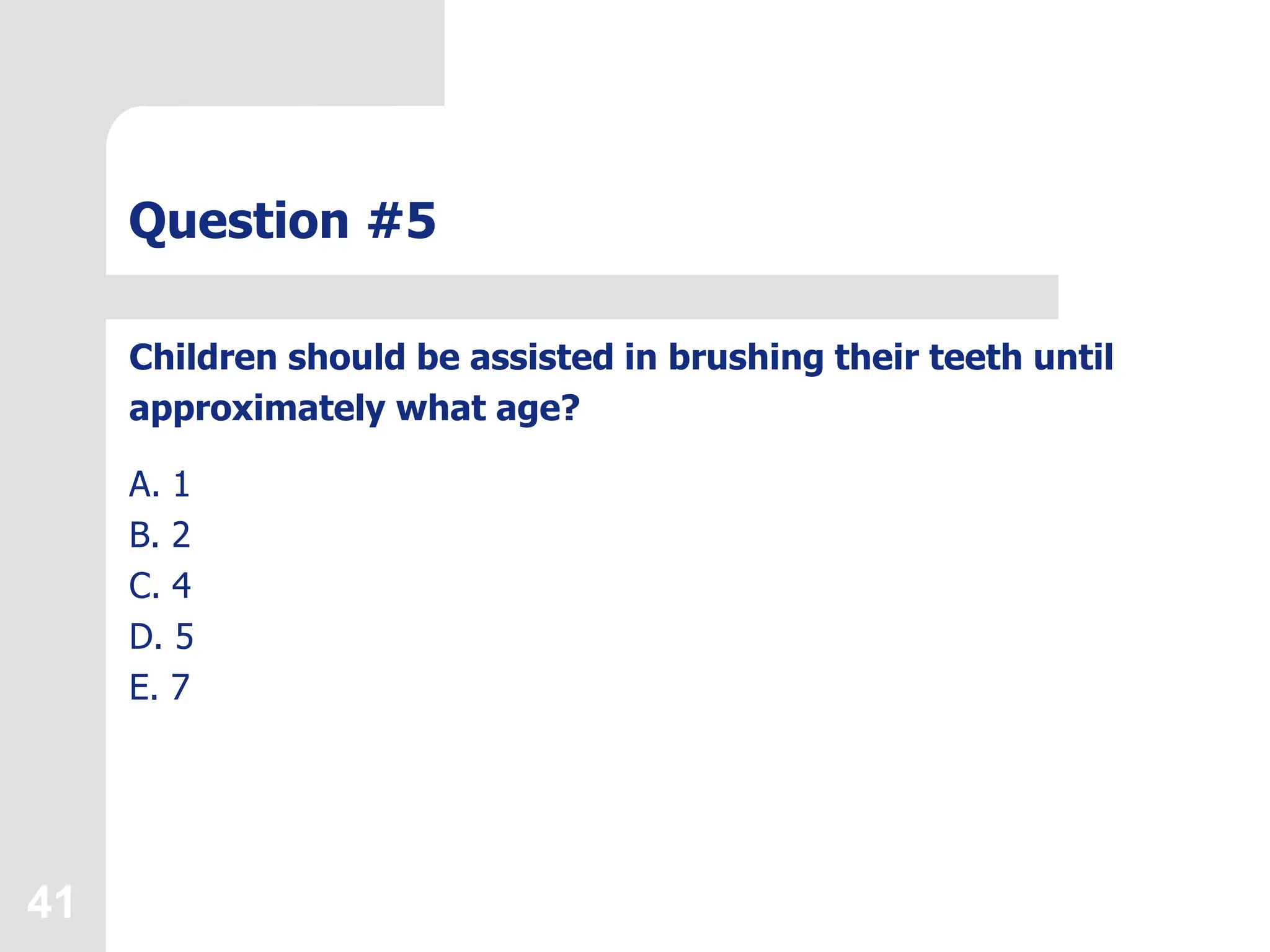 41
Question #5
Children should be assisted in brushing their teeth until
approximately what age?
A. 1
B. 2
C. 4
D. 5
E. 7
 