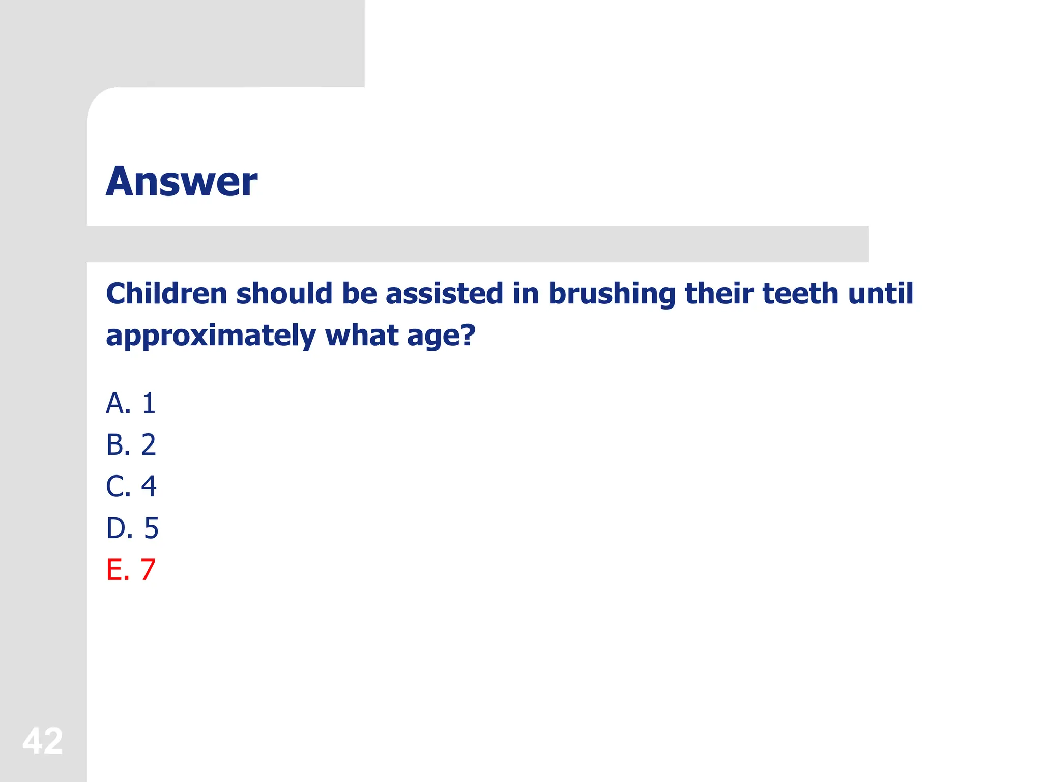 42
Answer
Children should be assisted in brushing their teeth until
approximately what age?
A. 1
B. 2
C. 4
D. 5
E. 7
 