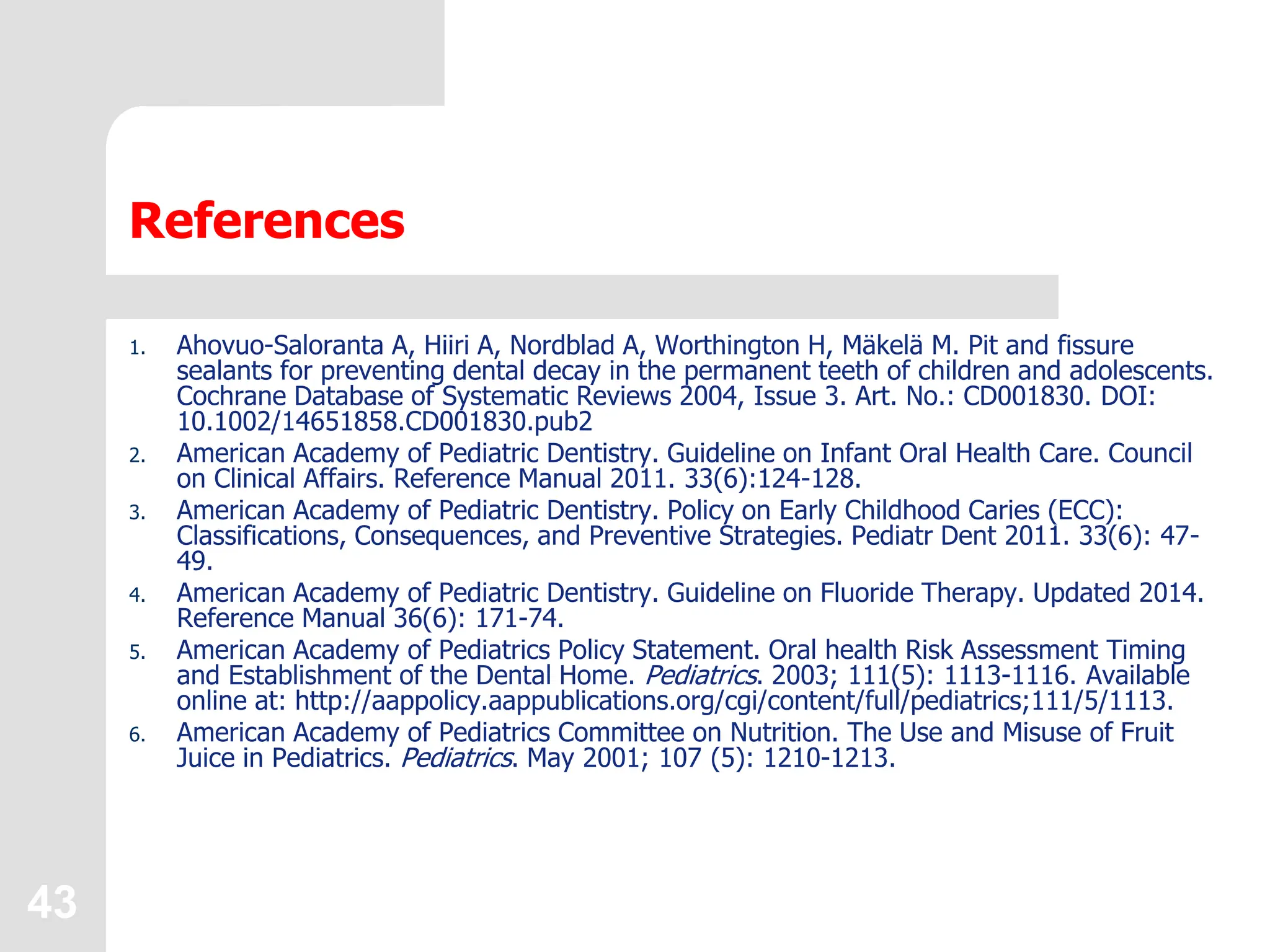 43
References
1. Ahovuo-Saloranta A, Hiiri A, Nordblad A, Worthington H, Mäkelä M. Pit and fissure
sealants for preventing dental decay in the permanent teeth of children and adolescents.
Cochrane Database of Systematic Reviews 2004, Issue 3. Art. No.: CD001830. DOI:
10.1002/14651858.CD001830.pub2
2. American Academy of Pediatric Dentistry. Guideline on Infant Oral Health Care. Council
on Clinical Affairs. Reference Manual 2011. 33(6):124-128.
3. American Academy of Pediatric Dentistry. Policy on Early Childhood Caries (ECC):
Classifications, Consequences, and Preventive Strategies. Pediatr Dent 2011. 33(6): 47-
49.
4. American Academy of Pediatric Dentistry. Guideline on Fluoride Therapy. Updated 2014.
Reference Manual 36(6): 171-74.
5. American Academy of Pediatrics Policy Statement. Oral health Risk Assessment Timing
and Establishment of the Dental Home. Pediatrics. 2003; 111(5): 1113-1116. Available
online at: http://aappolicy.aappublications.org/cgi/content/full/pediatrics;111/5/1113.
6. American Academy of Pediatrics Committee on Nutrition. The Use and Misuse of Fruit
Juice in Pediatrics. Pediatrics. May 2001; 107 (5): 1210-1213.
 