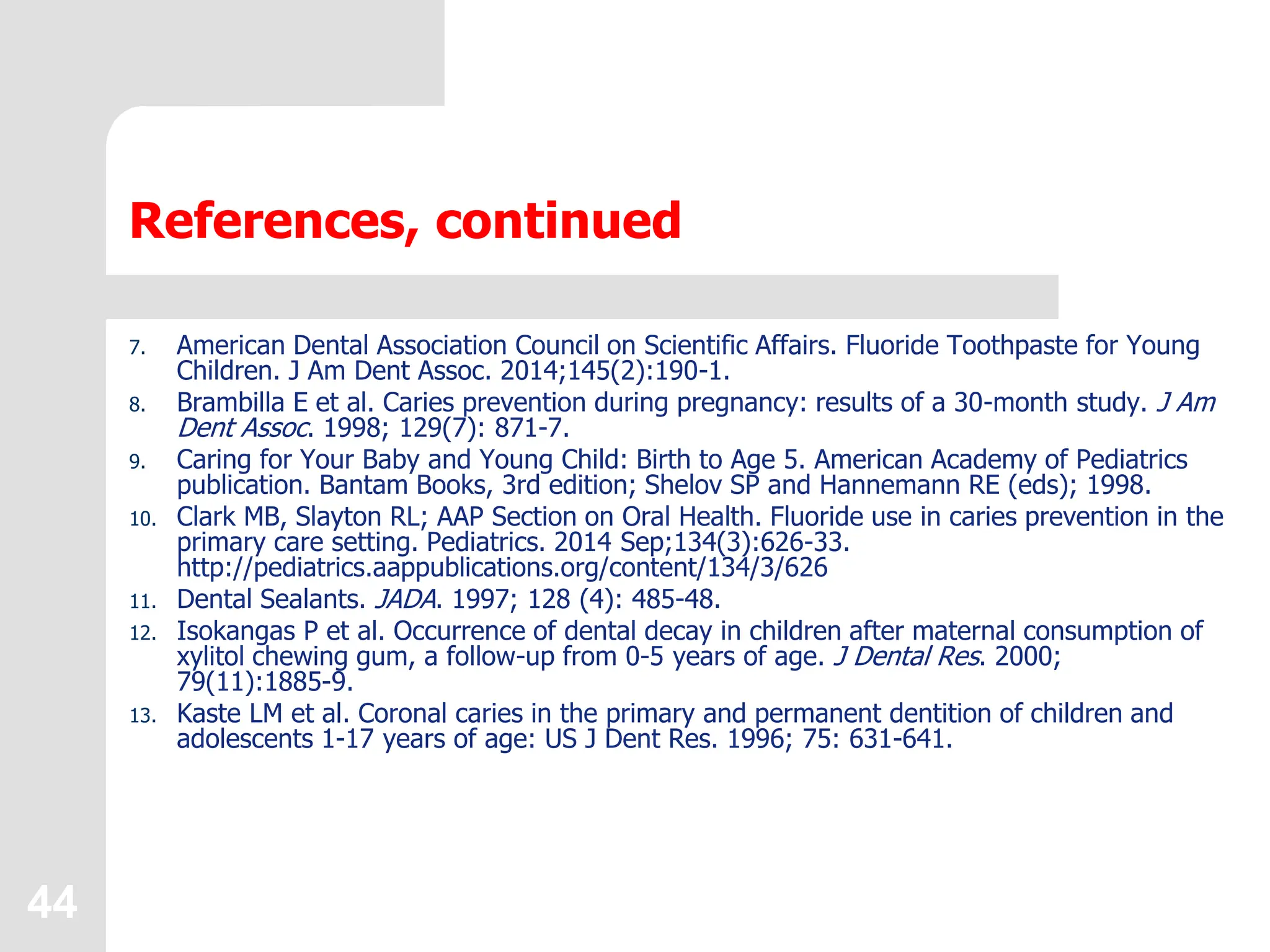44
References, continued
7. American Dental Association Council on Scientific Affairs. Fluoride Toothpaste for Young
Children. J Am Dent Assoc. 2014;145(2):190-1.
8. Brambilla E et al. Caries prevention during pregnancy: results of a 30-month study. J Am
Dent Assoc. 1998; 129(7): 871-7.
9. Caring for Your Baby and Young Child: Birth to Age 5. American Academy of Pediatrics
publication. Bantam Books, 3rd edition; Shelov SP and Hannemann RE (eds); 1998.
10. Clark MB, Slayton RL; AAP Section on Oral Health. Fluoride use in caries prevention in the
primary care setting. Pediatrics. 2014 Sep;134(3):626-33.
http://pediatrics.aappublications.org/content/134/3/626
11. Dental Sealants. JADA. 1997; 128 (4): 485-48.
12. Isokangas P et al. Occurrence of dental decay in children after maternal consumption of
xylitol chewing gum, a follow-up from 0-5 years of age. J Dental Res. 2000;
79(11):1885-9.
13. Kaste LM et al. Coronal caries in the primary and permanent dentition of children and
adolescents 1-17 years of age: US J Dent Res. 1996; 75: 631-641.
 