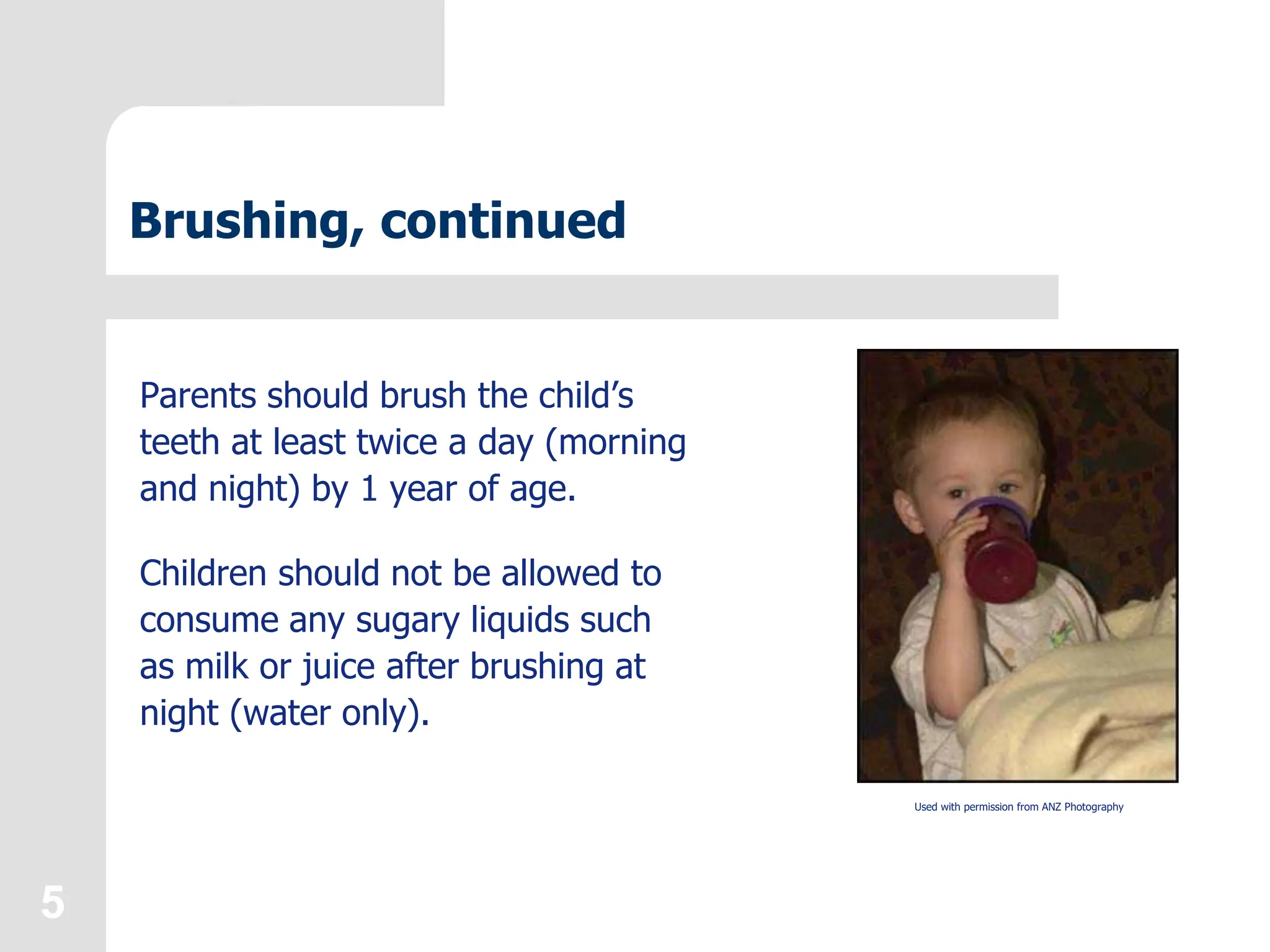 5
Brushing, continued
Parents should brush the child’s
teeth at least twice a day (morning
and night) by 1 year of age.
Children should not be allowed to
consume any sugary liquids such
as milk or juice after brushing at
night (water only).
Used with permission from ANZ Photography
 