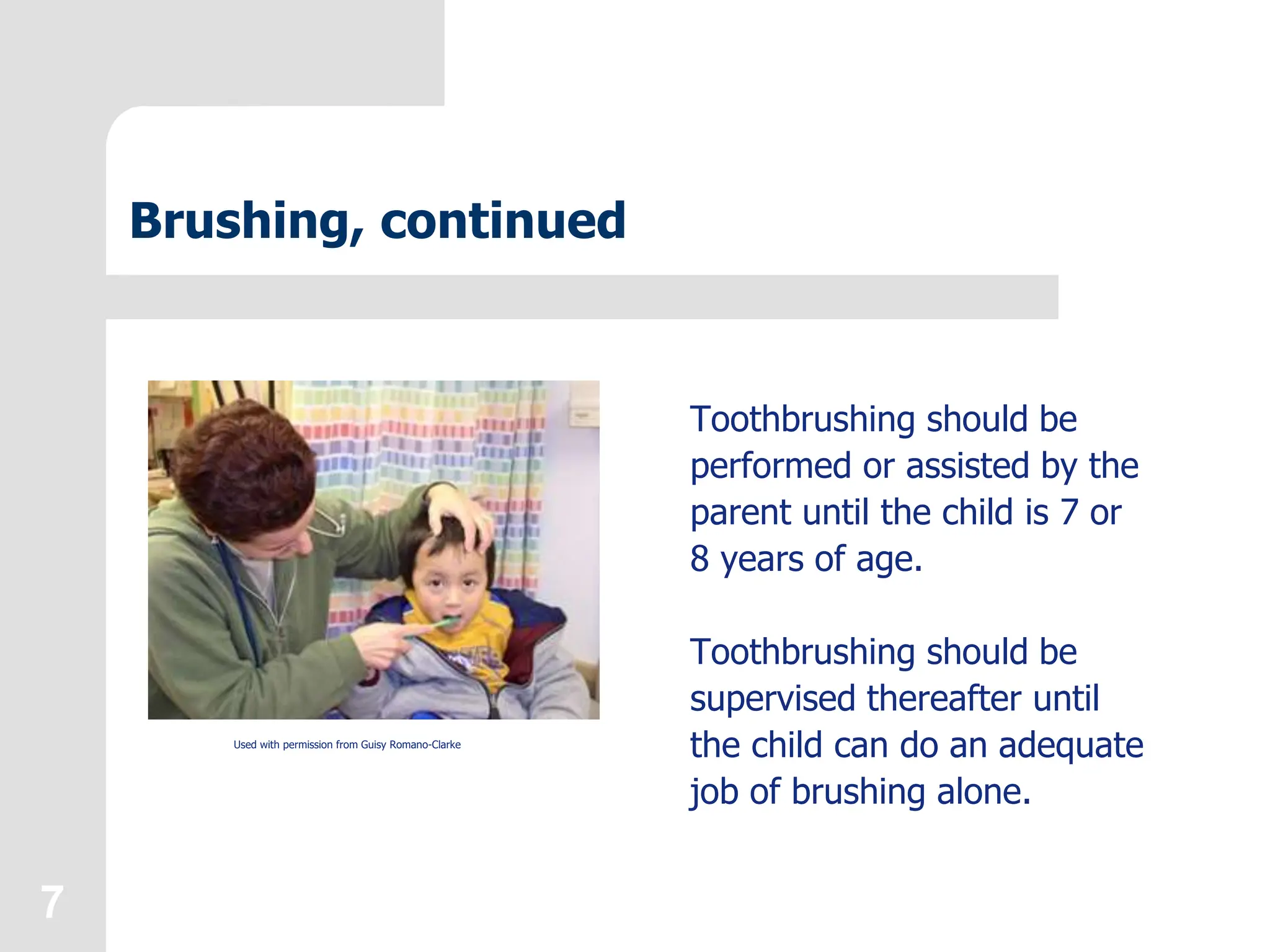 7
Brushing, continued
Toothbrushing should be
performed or assisted by the
parent until the child is 7 or
8 years of age.
Toothbrushing should be
supervised thereafter until
the child can do an adequate
job of brushing alone.
Used with permission from Guisy Romano-Clarke
 