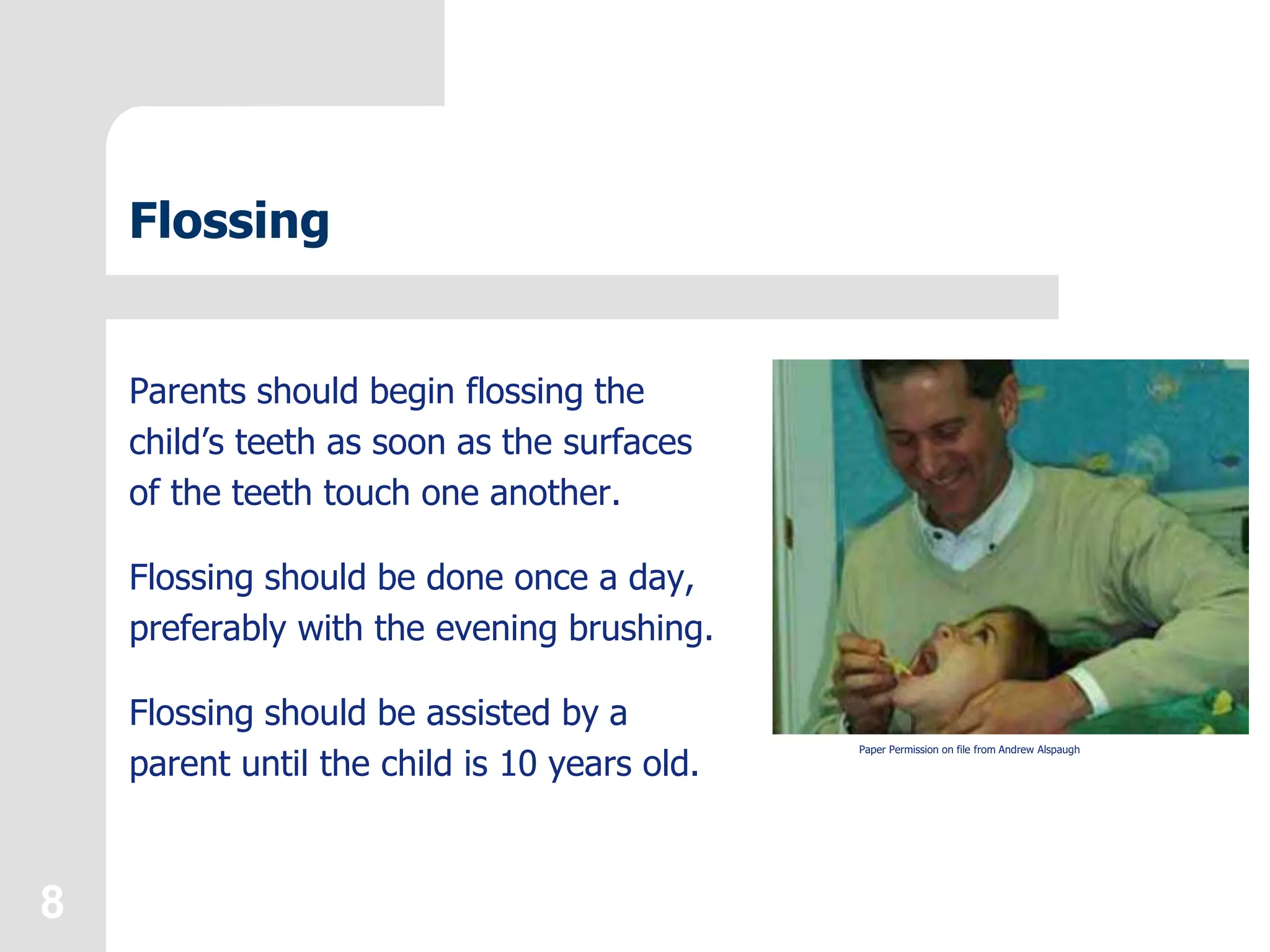 8
Flossing
Parents should begin flossing the
child’s teeth as soon as the surfaces
of the teeth touch one another.
Flossing should be done once a day,
preferably with the evening brushing.
Flossing should be assisted by a
parent until the child is 10 years old.
Paper Permission on file from Andrew Alspaugh
 