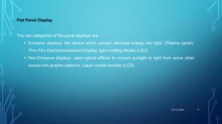Flat Panel Display
10/12/2024 17
The two categories of flat-panel displays are
 Emissive displays: the device which convert electrical energy into light. (Plasma panel),
Thin-Film Electroluminescent Display, light emitting diodes (LED).
 Non-Emissive displays: used optical effects to convert sunlight or light from some other
source into graphic patterns. Liquid crystal devices (LCD).
 