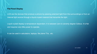 Flat Panel Display
LCD are the devices that produce a picture by passing polarized light from the surroundings or from an
internal light source through a liquid-crystal material that transmits the light.
Liquid crystal display is temperature dependent. It is between zero to seventy degree Celsius. It is flat
and requires very little power to operate.
It can be used in calculators, laptops, flat plane TVs, etc.
10/12/2024 19
 