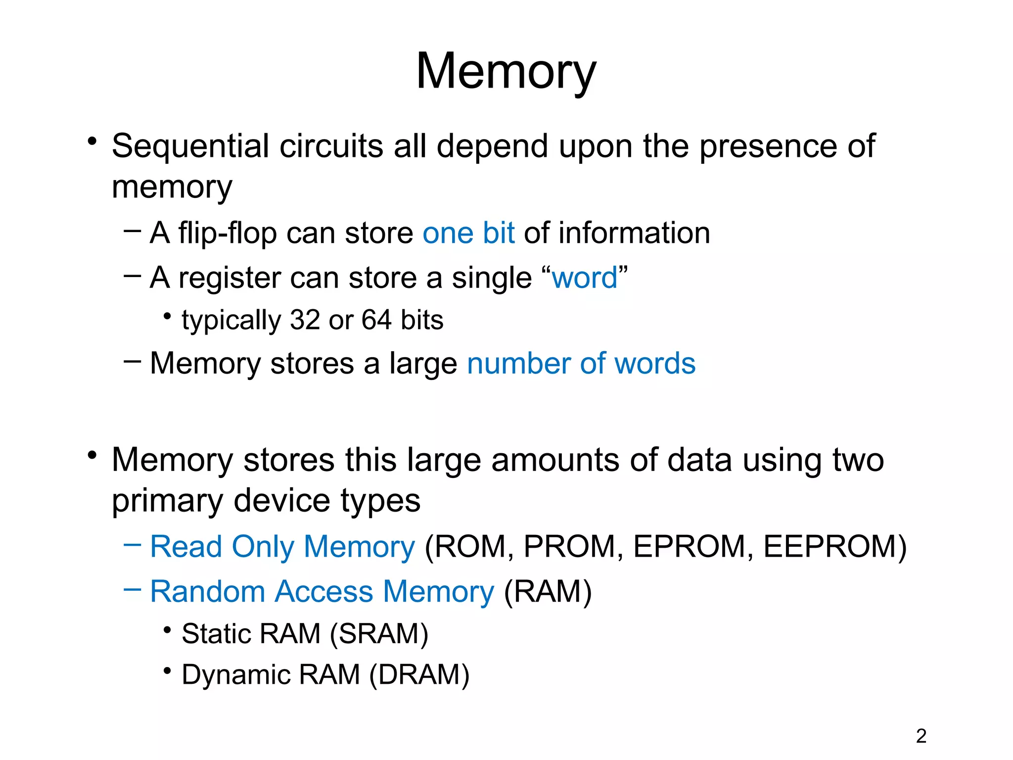 Memory
• Sequential circuits all depend upon the presence of
  memory
  – A flip-flop can store one bit of information
  – A register can store a single “word”
     • typically 32 or 64 bits
  – Memory stores a large number of words


• Memory stores this large amounts of data using two
  primary device types
  – Read Only Memory (ROM, PROM, EPROM, EEPROM)
  – Random Access Memory (RAM)
     • Static RAM (SRAM)
     • Dynamic RAM (DRAM)

                                                        2
 