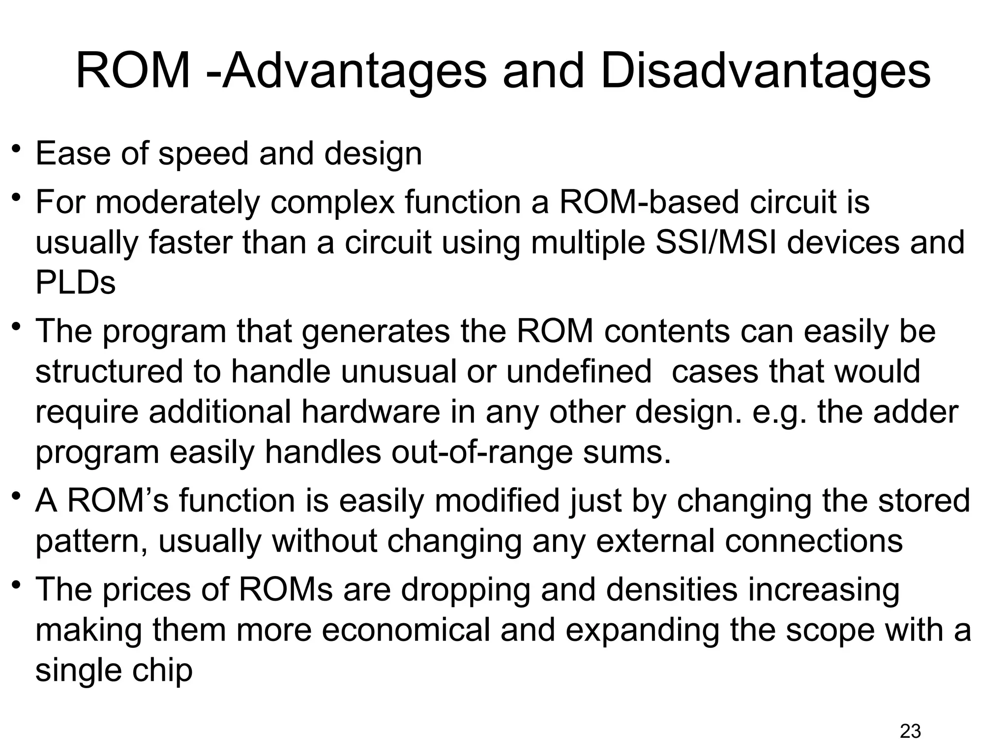 ROM -Advantages and Disadvantages
• Ease of speed and design
• For moderately complex function a ROM-based circuit is
  usually faster than a circuit using multiple SSI/MSI devices and
  PLDs
• The program that generates the ROM contents can easily be
  structured to handle unusual or undefined cases that would
  require additional hardware in any other design. e.g. the adder
  program easily handles out-of-range sums.
• A ROM’s function is easily modified just by changing the stored
  pattern, usually without changing any external connections
• The prices of ROMs are dropping and densities increasing
  making them more economical and expanding the scope with a
  single chip
                                                             23
 