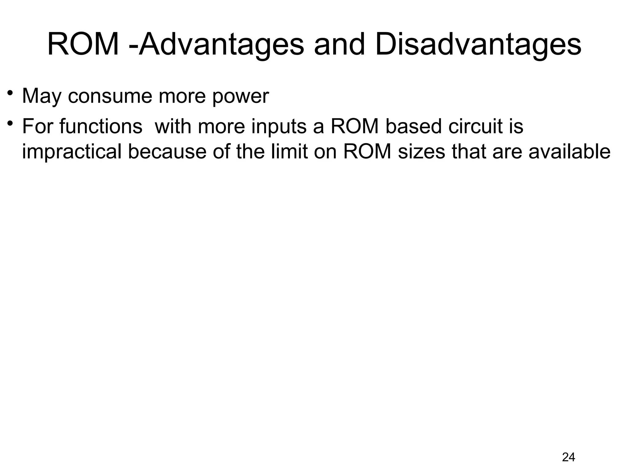 ROM -Advantages and Disadvantages
• May consume more power
• For functions with more inputs a ROM based circuit is
  impractical because of the limit on ROM sizes that are available




                                                            24
 