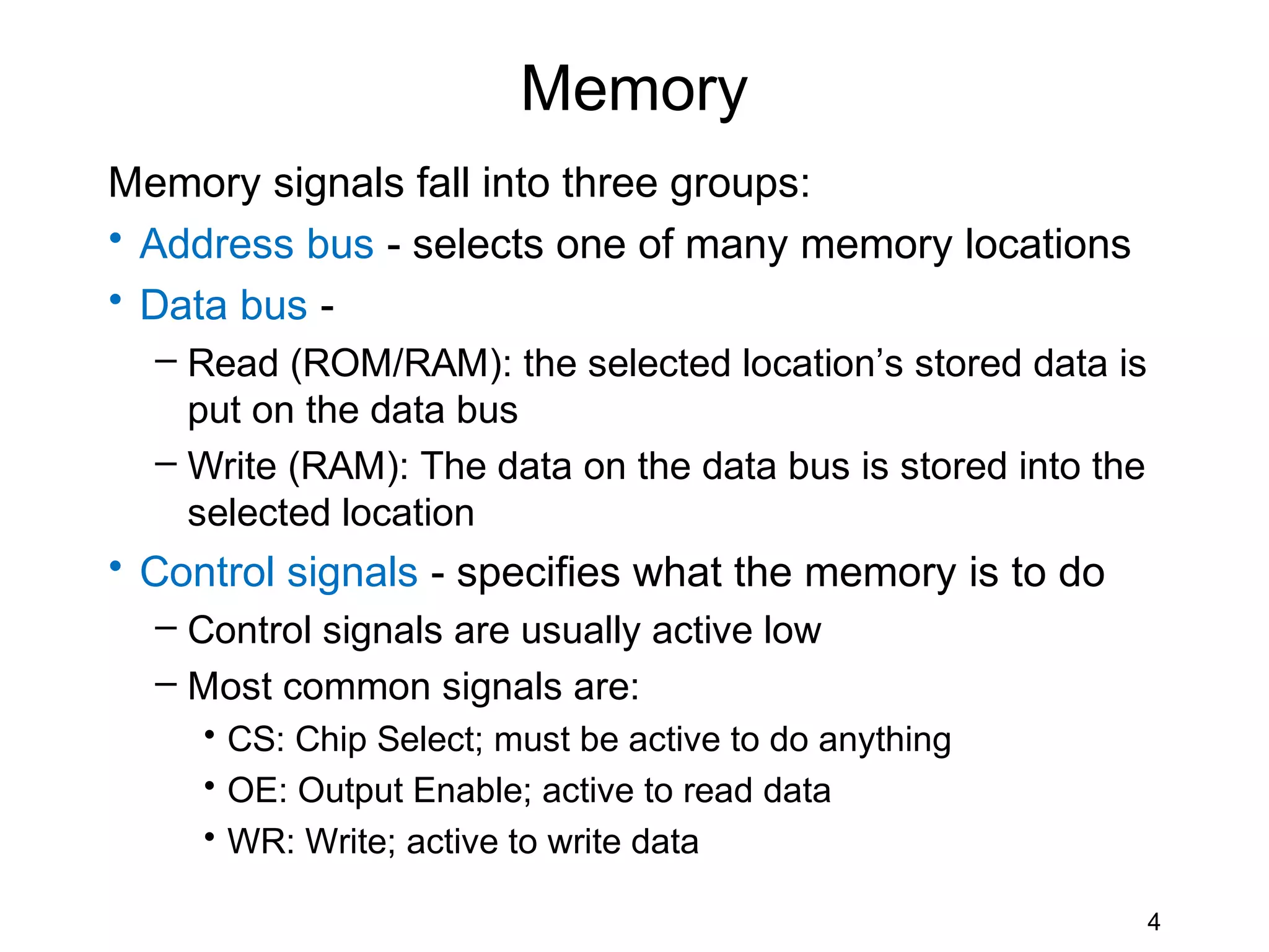 Memory
Memory signals fall into three groups:
• Address bus - selects one of many memory locations
• Data bus -
  – Read (ROM/RAM): the selected location’s stored data is
    put on the data bus
  – Write (RAM): The data on the data bus is stored into the
    selected location
• Control signals - specifies what the memory is to do
  – Control signals are usually active low
  – Most common signals are:
     • CS: Chip Select; must be active to do anything
     • OE: Output Enable; active to read data
     • WR: Write; active to write data

                                                               4
 