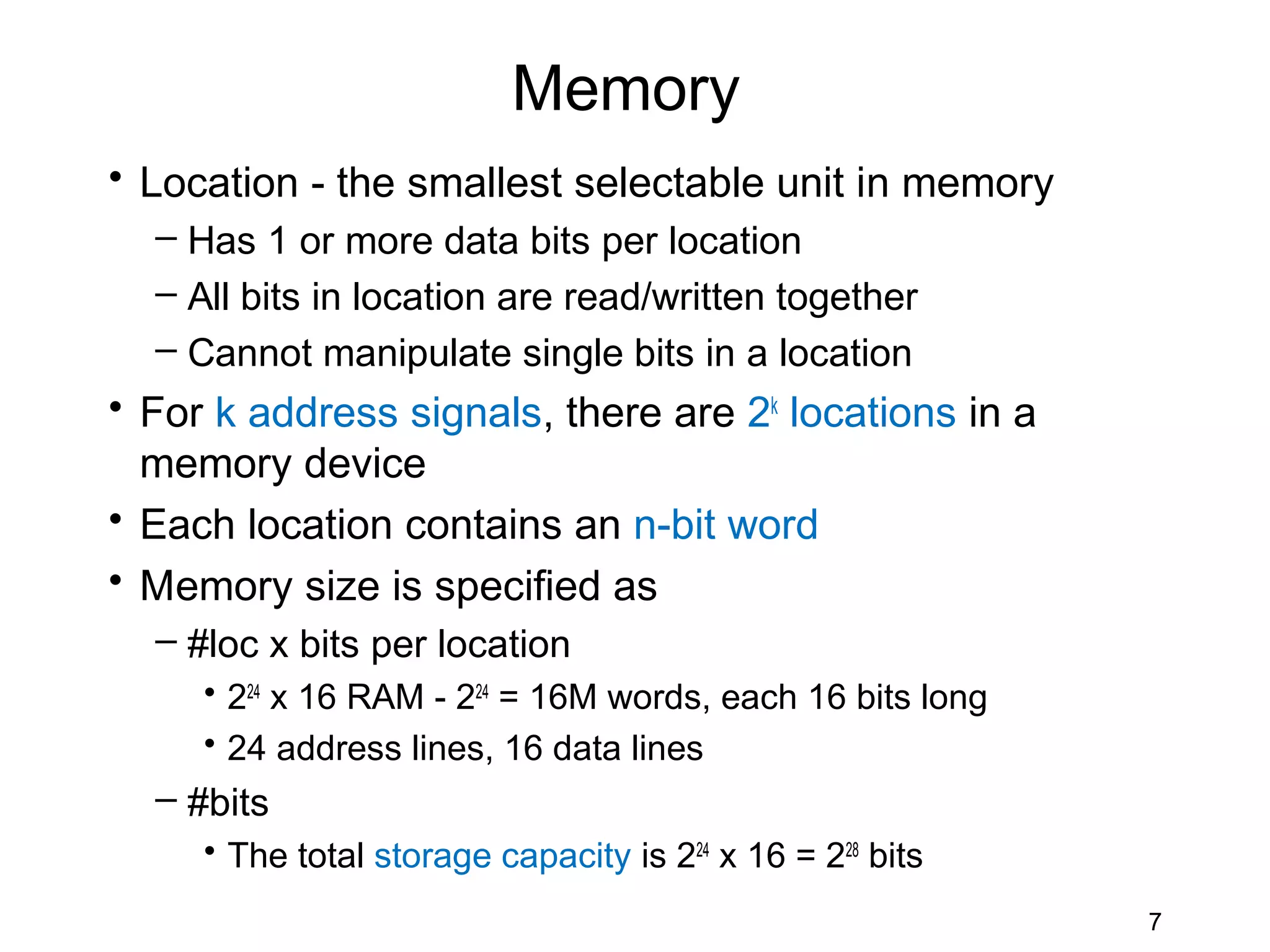 Memory
• Location - the smallest selectable unit in memory
  – Has 1 or more data bits per location
  – All bits in location are read/written together
  – Cannot manipulate single bits in a location
• For k address signals, there are 2k locations in a
  memory device
• Each location contains an n-bit word
• Memory size is specified as
  – #loc x bits per location
     • 224 x 16 RAM - 224 = 16M words, each 16 bits long
     • 24 address lines, 16 data lines
  – #bits
     • The total storage capacity is 224 x 16 = 228 bits
                                                           7
 