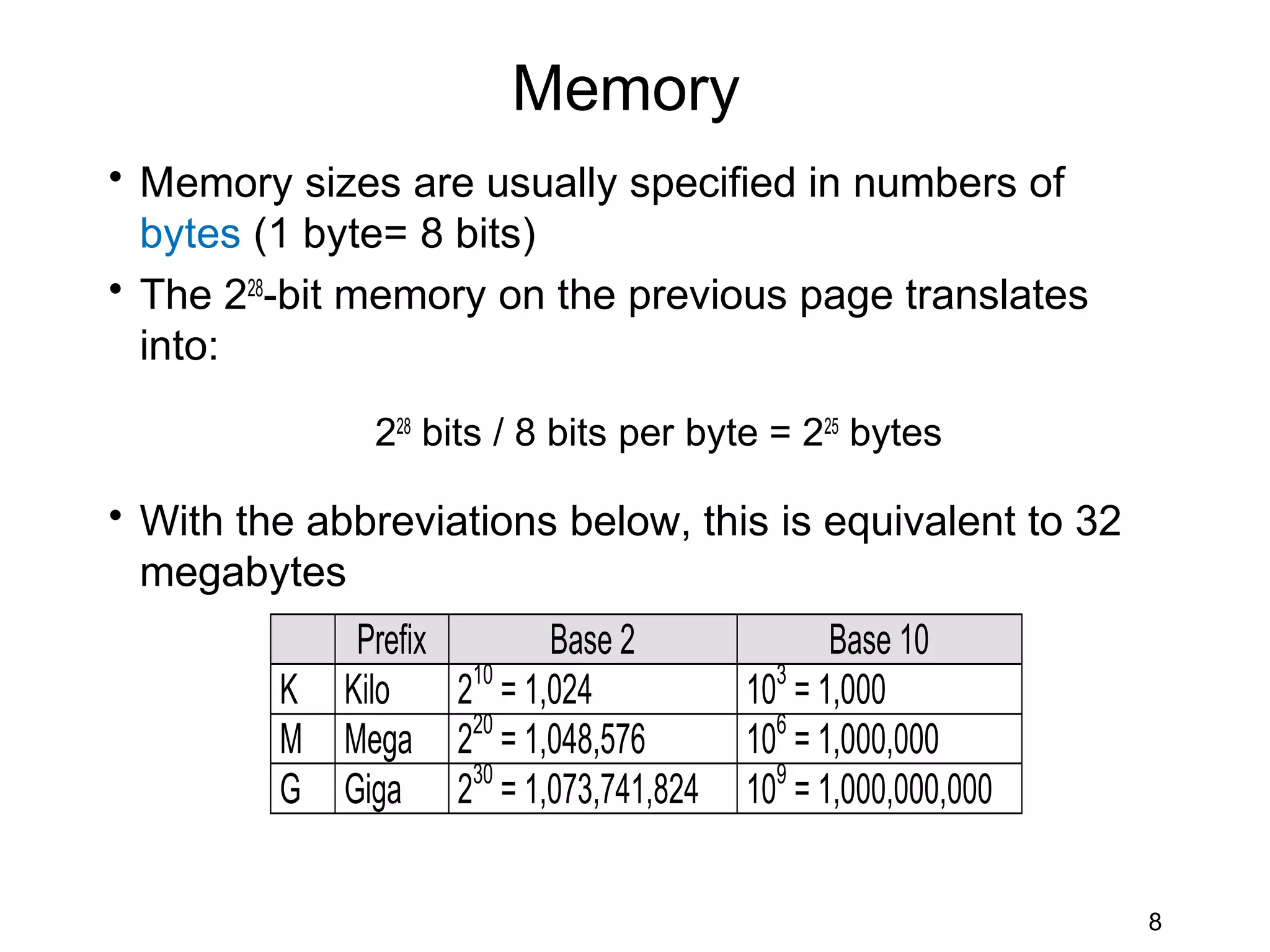 Memory
• Memory sizes are usually specified in numbers of
  bytes (1 byte= 8 bits)
• The 228-bit memory on the previous page translates
  into:

              228 bits / 8 bits per byte = 225 bytes

• With the abbreviations below, this is equivalent to 32
  megabytes
            Prefix         Base 2            Base 10
         K Kilo    210 = 1,024        103 = 1,000
         M Mega 220 = 1,048,576       106 = 1,000,000
         G Giga 230 = 1,073,741,824   109 = 1,000,000,000


                                                            8
 