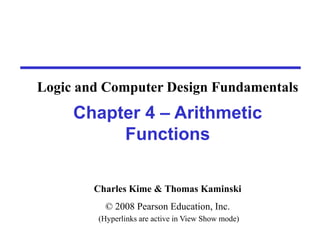 Charles Kime & Thomas Kaminski
© 2008 Pearson Education, Inc.
(Hyperlinks are active in View Show mode)
Chapter 4 – Arithmetic
Functions
Logic and Computer Design Fundamentals
 