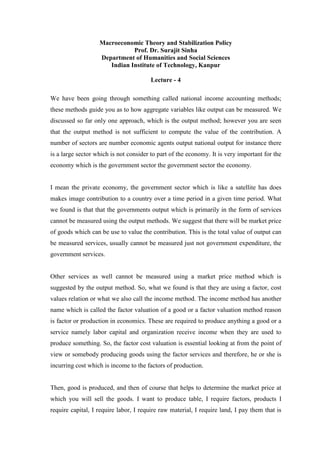 Macroeconomic Theory and Stabilization Policy
Prof. Dr. Surajit Sinha
Department of Humanities and Social Sciences
Indian Institute of Technology, Kanpur
Lecture - 4
We have been going through something called national income accounting methods;
these methods guide you as to how aggregate variables like output can be measured. We
discussed so far only one approach, which is the output method; however you are seen
that the output method is not sufficient to compute the value of the contribution. A
number of sectors are number economic agents output national output for instance there
is a large sector which is not consider to part of the economy. It is very important for the
economy which is the government sector the government sector the economy.
I mean the private economy, the government sector which is like a satellite has does
makes image contribution to a country over a time period in a given time period. What
we found is that that the governments output which is primarily in the form of services
cannot be measured using the output methods. We suggest that there will be market price
of goods which can be use to value the contribution. This is the total value of output can
be measured services, usually cannot be measured just not government expenditure, the
government services.
Other services as well cannot be measured using a market price method which is
suggested by the output method. So, what we found is that they are using a factor, cost
values relation or what we also call the income method. The income method has another
name which is called the factor valuation of a good or a factor valuation method reason
is factor or production in economics. These are required to produce anything a good or a
service namely labor capital and organization receive income when they are used to
produce something. So, the factor cost valuation is essential looking at from the point of
view or somebody producing goods using the factor services and therefore, he or she is
incurring cost which is income to the factors of production.
Then, good is produced, and then of course that helps to determine the market price at
which you will sell the goods. I want to produce table, I require factors, products I
require capital, I require labor, I require raw material, I require land, I pay them that is
 