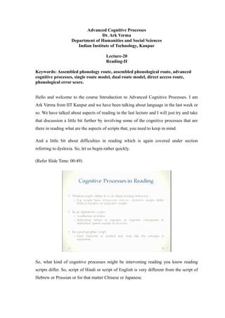 Advanced Cognitive Processes
Dr. Ark Verma
Department of Humanities and Social Sciences
Indian Institute of Technology, Kanpur
Lecture-20
Reading-II
Keywords: Assembled phonology route, assembled phonological route, advanced
cognitive processes, single route model, dual route model, direct access route,
phonological error score.
Hello and welcome to the course Introduction to Advanced Cognitive Processes. I am
Ark Verma from IIT Kanpur and we have been talking about language in the last week or
so. We have talked about aspects of reading in the last lecture and I will just try and take
that discussion a little bit further by involving some of the cognitive processes that are
there in reading what are the aspects of scripts that, you need to keep in mind.
And a little bit about difficulties in reading which is again covered under section
referring to dyslexia. So, let us begin rather quickly.
(Refer Slide Time: 00:49)
So, what kind of cognitive processes might be intervening reading you know reading
scripts differ. So, script of Hindi or script of English is very different from the script of
Hebrew or Prussian or for that matter Chinese or Japanese.
 