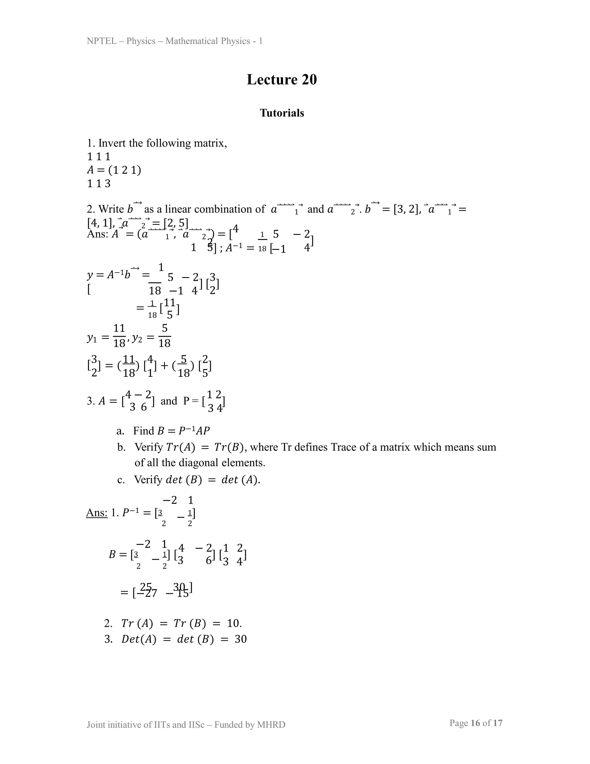 NPTEL – Physics – Mathematical Physics - 1
Lecture 20
Tutorials
1. Invert the following matrix,
1 1 1
𝐴 = (1 2 1)
1 1 3
2. Write 𝑏⃑⃗ as a linear combination of 𝑎⃑⃑⃑⃑1⃗ and 𝑎⃑⃑⃑⃑2⃗. 𝑏⃑⃗ = [3, 2], ⃑𝑎⃑⃑⃑1⃗ =
[4, 1], ⃑𝑎⃑⃑⃑2⃗ = [2, 5]
1 5
Ans: 𝐴⃗ = (𝑎⃑⃑⃑⃑1⃗, ⃑𝑎⃑⃑⃑2⃗) = [4
2] ; 𝐴−1 = [
1 5 − 2
18 −1 4
]
𝑦 = 𝐴−1𝑏⃑⃗ =
1
[ 18 −1 4 2
5 − 2 3
] [ ]
= 1
[11
18 5
]
𝑦1 =
18
, 𝑦2 =
18
11 5
[3
Page 16 of 17
Joint initiative of IITs and IISc – Funded by MHRD
2
] = ( ) [ ] + ( ) [ ]
3. 𝐴 = [
3 6
] and P = [ ]
4 − 2 1 2
3 4
a. Find 𝐵 = 𝑃−1𝐴𝑃
b. Verify 𝑇𝑟(𝐴) = 𝑇𝑟(𝐵), where Tr defines Trace of a matrix which means sum
of all the diagonal elements.
c. Verify 𝑑𝑒𝑡 (𝐵) = 𝑑𝑒𝑡 (𝐴).
−2 1
Ans: 1. 𝑃−1 = [3
2 2
− 1]
𝐵 = [3
−
1] [
3 6
] [ ]
−2 1
2 2
4 − 2 1 2
3 4
= [ 25 30
−27 − 15
]
2. 𝑇𝑟 (𝐴) = 𝑇𝑟 (𝐵) = 10.
3. 𝐷𝑒𝑡(𝐴) = 𝑑𝑒𝑡 (𝐵) = 30
11 4 5 2
18 1 18 5
 