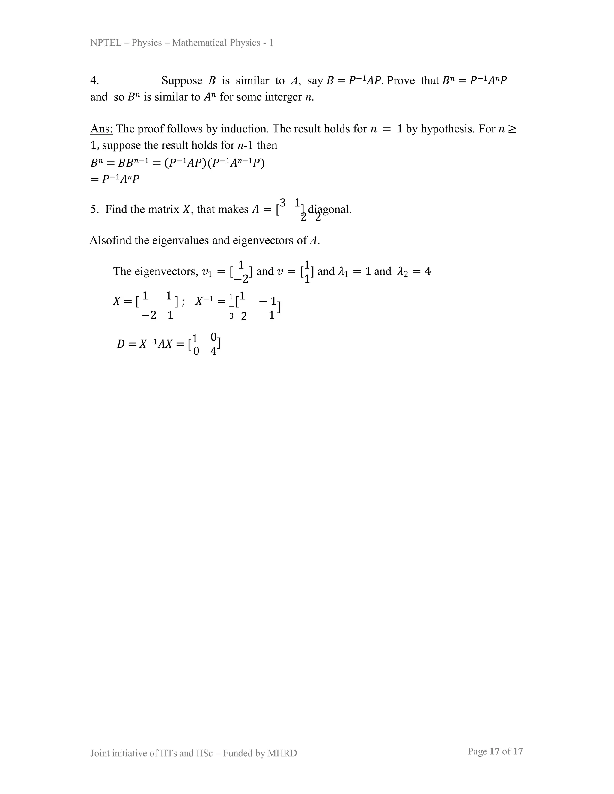 NPTEL – Physics – Mathematical Physics - 1
4. Suppose B is similar to A, say 𝐵 = 𝑃−1𝐴𝑃. Prove that 𝐵𝑛 = 𝑃−1𝐴𝑛𝑃
and so 𝐵𝑛 is similar to 𝐴𝑛 for some interger n.
Ans: The proof follows by induction. The result holds for 𝑛 = 1 by hypothesis. For 𝑛 ≥
1, suppose the result holds for n-1 then
𝐵𝑛 = 𝐵𝐵𝑛−1 = (𝑃−1𝐴𝑃)(𝑃−1𝐴𝑛−1𝑃)
= 𝑃−1𝐴𝑛𝑃
5. Find the matrix 𝑋, that makes 𝐴 = [ ] diagonal.
3 1
2 2
Alsofind the eigenvalues and eigenvectors of A.
The eigenvectors, 𝑣 = [ ] and 𝑣 = [ ] and 𝜆 = 1 and 𝜆 = 4
1 1
1 1
−2 1 2
𝑋 = [ 1 1 ] ; 𝑋−1 = 1
[1
Page 17 of 17
Joint initiative of IITs and IISc – Funded by MHRD
−2 1
𝐷 = 𝑋−1𝐴𝑋 = [1
3 2
− 1]
1
0]
0 4
 