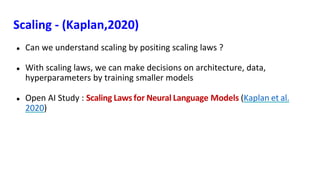 Scaling - (Kaplan,2020)
● Can we understand scaling by positing scaling laws ?
● With scaling laws, we can make decisions on architecture, data,
hyperparameters by training smaller models
● Open AI Study : Scaling Laws for Neural Language Models (Kaplan et al.
2020)
 
