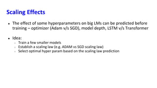 Scaling Effects
● The effect of some hyperparameters on big LMs can be predicted before
training – optimizer (Adam v/s SGD), model depth, LSTM v/s Transformer
● Idea:
○ Train a few smaller models
○ Establish a scaling law (e.g. ADAM vs SGD scaling law)
○ Select optimal hyper param based on the scaling law prediction
 