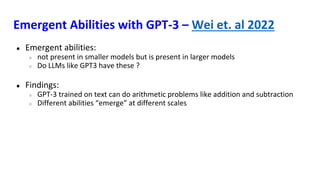 Emergent Abilities with GPT-3 – Wei et. al 2022
● Emergent abilities:
○ not present in smaller models but is present in larger models
○ Do LLMs like GPT3 have these ?
● Findings:
○ GPT-3 trained on text can do arithmetic problems like addition and subtraction
○ Different abilities “emerge” at different scales
 