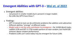 Emergent Abilities with GPT-3 – Wei et. al 2022
● Emergent abilities:
○ not present in smaller models but is present in larger models
○ Do LLMs like GPT3 have these ?
● Findings:
○ GPT-3 trained on text can do arithmetic problems like addition and subtraction
○ Different abilities “emerge” at different scales
○ Model scale is not the only contributor to emergence – for 14 BIG-Bench tasks,
LaMDA 137B and GPT-3 175B models perform at near-random, but PaLM 62B
achieves above-random performance
○ Problems LLMs can’t solve today may be emergent for future LLMs
 
