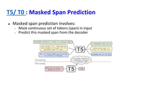 T5/ T0 : Masked Span Prediction
● Masked span prediction involves:
○ Mask continuous set of tokens (span) in input
○ Predict this masked span from the decoder
 