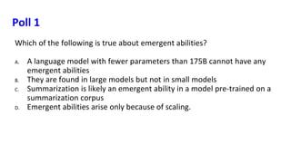 Poll 1
Which of the following is true about emergent abilities?
A. A language model with fewer parameters than 175B cannot have any
emergent abilities
B. They are found in large models but not in small models
C. Summarization is likely an emergent ability in a model pre-trained on a
summarization corpus
D. Emergent abilities arise only because of scaling.
 