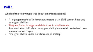 Poll 1
Which of the following is true about emergent abilities?
A. A language model with fewer parameters than 175B cannot have any
emergent abilities
B. They are found in large models but not in small models
C. Summarization is likely an emergent ability in a model pre-trained on a
summarization corpus
D. Emergent abilities arise only because of scaling.
 