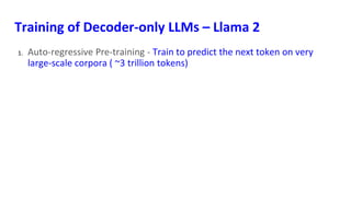 Training of Decoder-only LLMs – Llama 2
1. Auto-regressive Pre-training - Train to predict the next token on very
large-scale corpora ( ~3 trillion tokens)
 