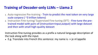 Training of Decoder-only LLMs – Llama 2
1. Auto-regressive Pre-training - Train to predict the next token on very large
scale corpora ( ~3 trillion tokens)
2. Instruction Fine-tuning/ Supervised Fine-tuning (SFT) - Fine-tune the pre-
trained model with pairs of (instruction+input,output) with large dataset
and then with small high-quality dataset
Instruction fine-tuning provides as a prefix a natural language description of
the task along with the input.
● E.g. Translate into French this sentence: my name is -> je m’appelle
 