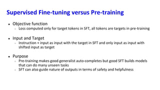 Supervised Fine-tuning versus Pre-training
● Objective function
○ Loss computed only for target tokens in SFT, all tokens are targets in pre-training
● Input and Target
○ Instruction + input as input with the target in SFT and only input as input with
shifted input as target
● Purpose
○ Pre-training makes good generalist auto-completes but good SFT builds models
that can do many unseen tasks
○ SFT can also guide nature of outputs in terms of safety and helpfulness
 