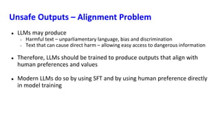 Unsafe Outputs – Alignment Problem
● LLMs may produce
○ Harmful text – unparliamentary language, bias and discrimination
○ Text that can cause direct harm – allowing easy access to dangerous information
● Therefore, LLMs should be trained to produce outputs that align with
human preferences and values
● Modern LLMs do so by using SFT and by using human preference directly
in model training
 