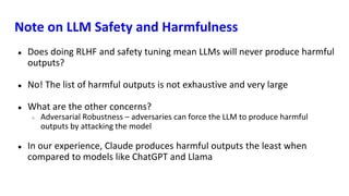 Note on LLM Safety and Harmfulness
● Does doing RLHF and safety tuning mean LLMs will never produce harmful
outputs?
● No! The list of harmful outputs is not exhaustive and very large
● What are the other concerns?
○ Adversarial Robustness – adversaries can force the LLM to produce harmful
outputs by attacking the model
● In our experience, Claude produces harmful outputs the least when
compared to models like ChatGPT and Llama
 