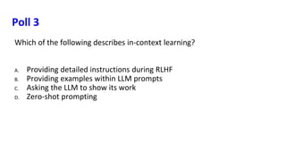 Poll 3
Which of the following describes in-context learning?
A. Providing detailed instructions during RLHF
B. Providing examples within LLM prompts
C. Asking the LLM to show its work
D. Zero-shot prompting
 