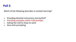 Poll 3
Which of the following describes in-context learning?
A. Providing detailed instructions during RLHF
B. Providing examples within LLM prompts
C. Asking the LLM to show its work
D. Zero-shot prompting
 