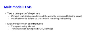 Multimodal LLMs
● Text is only part of the picture
○ We want LLMs that can understand the world by seeing and listening as well
○ Models should be able to do cross-modal reasoning and learning
● Multimodality can be introduced
○ From pre-training: Gemini
○ From instruction-tuning: AudioGPT, Flamingo
 