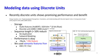 Modeling data using Discrete Units
● Recently discrete units shows promising performance and benefit
Chang, Xuankai, et al. "Exploring Speech Recognition, Translation, and Understanding with Discrete Speech Units: A Comparative Study."
arXiv preprint arXiv:2309.15800 (2023).
○ Storage
■ Audio features (HuBERT): 1024 dim * 32 bit (float)
■ Discrete unit (1000 / 2000-cluster): 12 bit
○ Sequence length (> 50% reduction)
■ De-duplication
■ Subword Modeling
○ Performance is okay
■ >fbank, ~<SSL feature
○ We used semantic features from SSL
■ ASR / ST / SLU
52
 